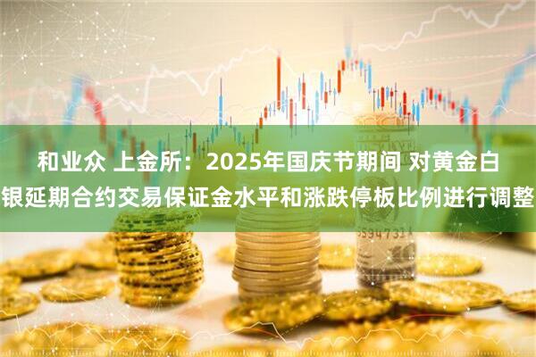 和业众 上金所：2025年国庆节期间 对黄金白银延期合约交易保证金水平和涨跌停板比例进行调整