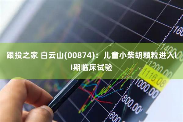 跟投之家 白云山(00874)：儿童小柴胡颗粒进入II期临床试验