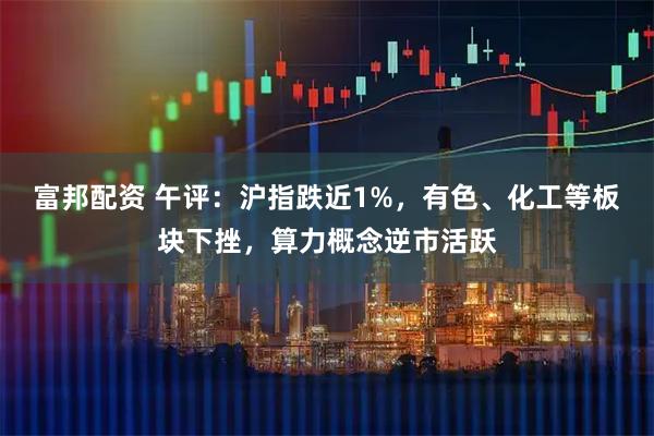 富邦配资 午评：沪指跌近1%，有色、化工等板块下挫，算力概念逆市活跃