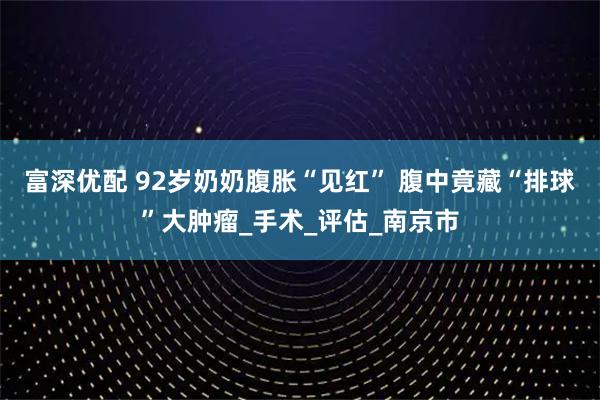 富深优配 92岁奶奶腹胀“见红” 腹中竟藏“排球”大肿瘤_手术_评估_南京市
