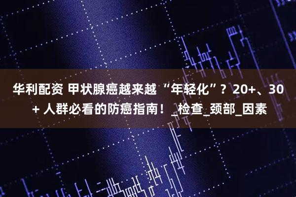 华利配资 甲状腺癌越来越 “年轻化”？20+、30 + 人群必看的防癌指南！_检查_颈部_因素