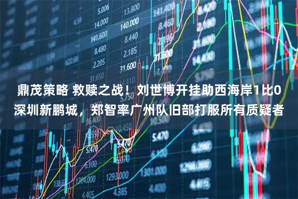 鼎茂策略 救赎之战！刘世博开挂助西海岸1比0深圳新鹏城，郑智率广州队旧部打服所有质疑者