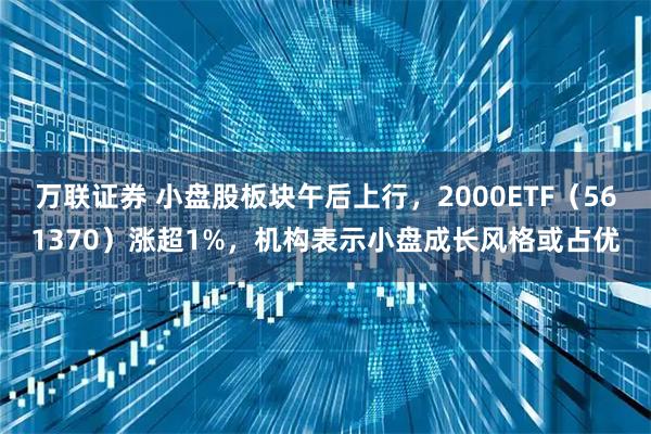 万联证券 小盘股板块午后上行，2000ETF（561370）涨超1%，机构表示小盘成长风格或占优
