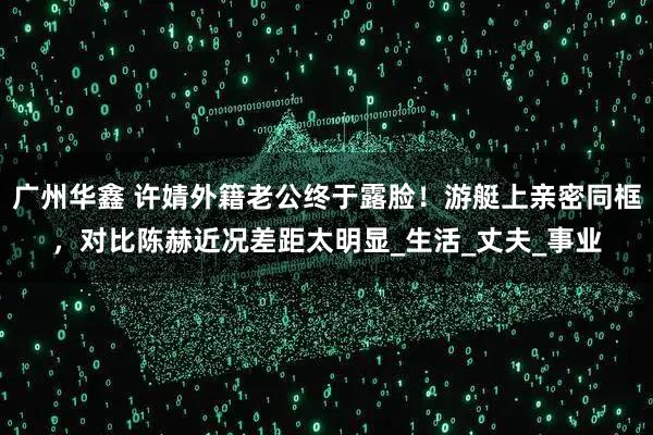 广州华鑫 许婧外籍老公终于露脸!游艇上亲密同框,对比陈赫近况差距太明显_生活_丈夫_事业