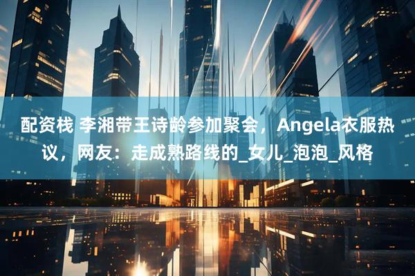 配资栈 李湘带王诗龄参加聚会，Angela衣服热议，网友：走成熟路线的_女儿_泡泡_风格