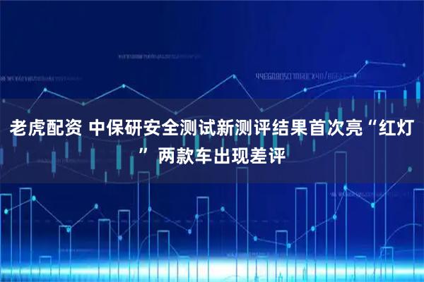 老虎配资 中保研安全测试新测评结果首次亮“红灯” 两款车出现差评