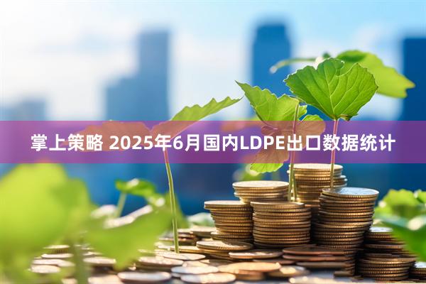 掌上策略 2025年6月国内LDPE出口数据统计