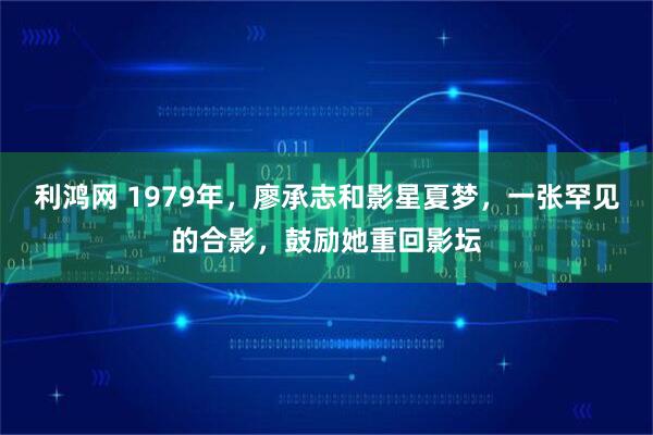 利鸿网 1979年，廖承志和影星夏梦，一张罕见的合影，鼓励她重回影坛