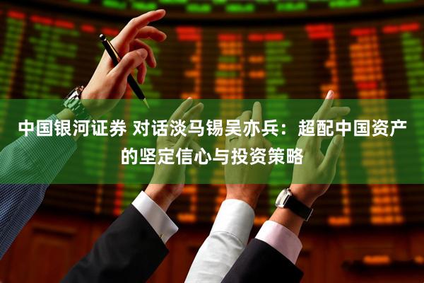 中国银河证券 对话淡马锡吴亦兵：超配中国资产的坚定信心与投资策略