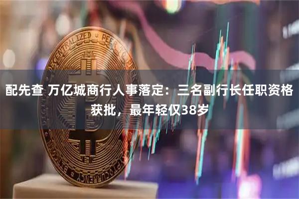 配先查 万亿城商行人事落定：三名副行长任职资格获批，最年轻仅38岁