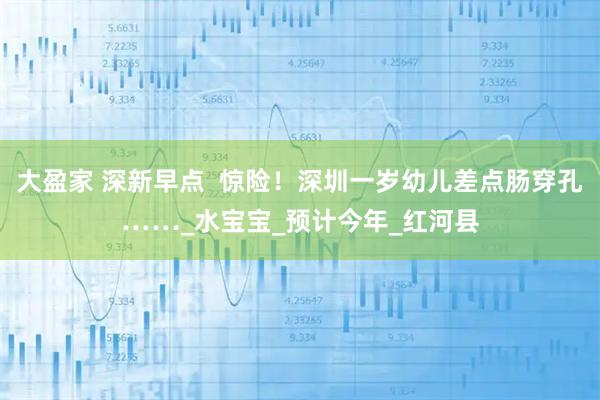 大盈家 深新早点 惊险!深圳一岁幼儿差点肠穿孔……_水宝宝_预计今年_红河县