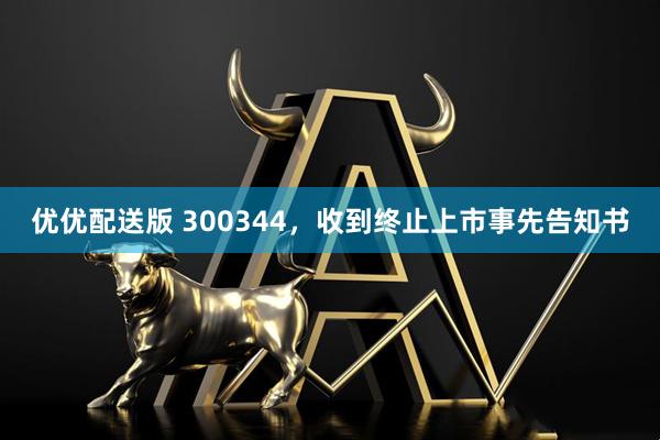 优优配送版 300344，收到终止上市事先告知书