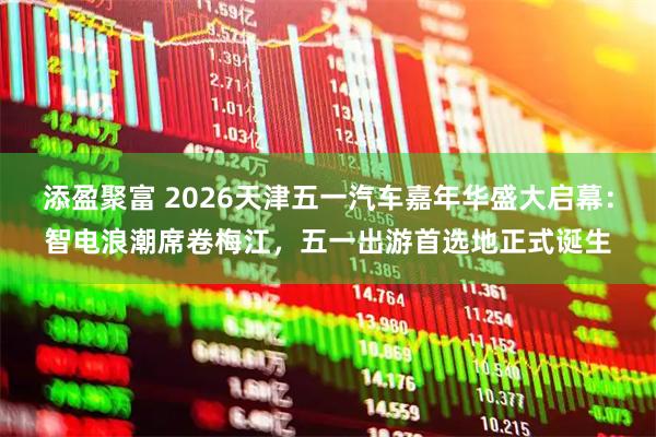 添盈聚富 2026天津五一汽车嘉年华盛大启幕：智电浪潮席卷梅江，五一出游首选地正式诞生