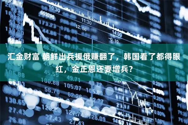 汇金财富 朝鲜出兵援俄赚翻了，韩国看了都得眼红，金正恩还要增兵？