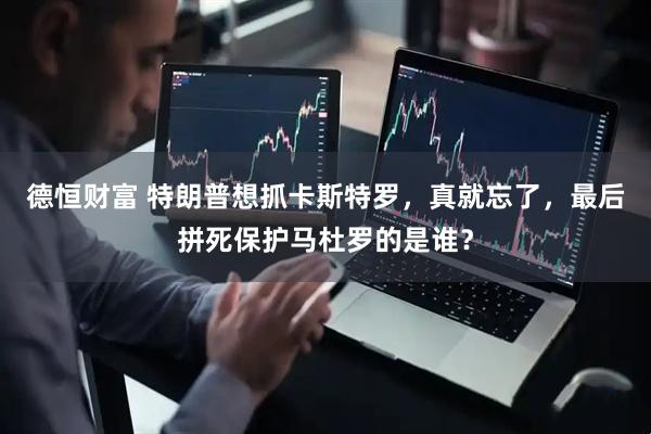 德恒财富 特朗普想抓卡斯特罗，真就忘了，最后拼死保护马杜罗的是谁？