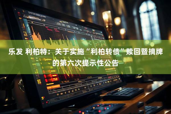乐发 利柏特：关于实施“利柏转债”赎回暨摘牌的第六次提示性公告