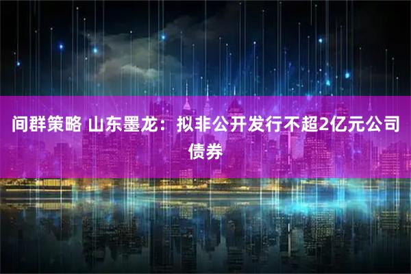 间群策略 山东墨龙：拟非公开发行不超2亿元公司债券