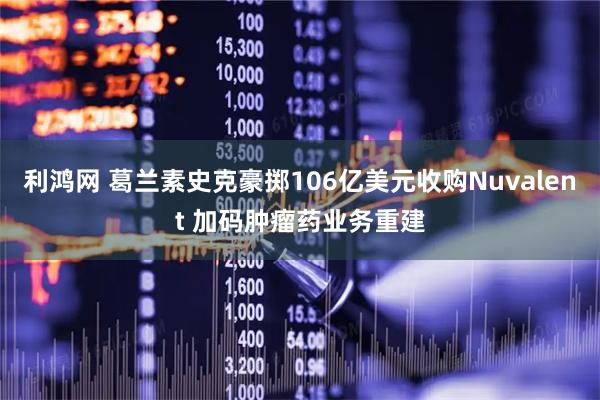 利鸿网 葛兰素史克豪掷106亿美元收购Nuvalent 加码肿瘤药业务重建