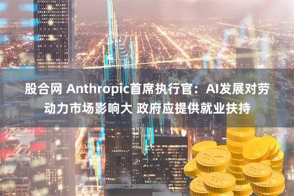 股合网 Anthropic首席执行官：AI发展对劳动力市场影响大 政府应提供就业扶持