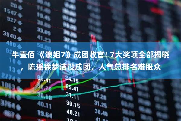 牛壹佰 《浪姐7》成团收官! 7大奖项全部揭晓，陈瑶徐梦洁没成团，人气总排名难服众
