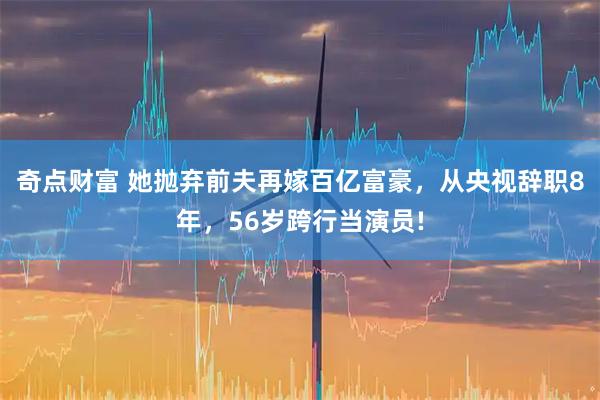 奇点财富 她抛弃前夫再嫁百亿富豪，从央视辞职8年，56岁跨行当演员!