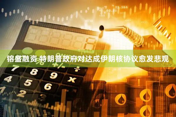 镕盛融资 特朗普政府对达成伊朗核协议愈发悲观