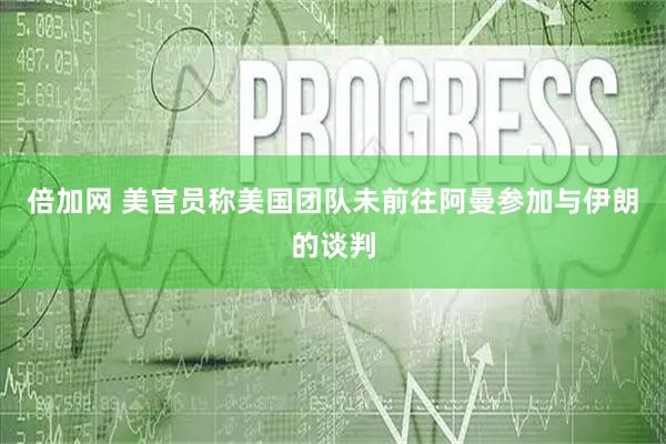 倍加网 美官员称美国团队未前往阿曼参加与伊朗的谈判