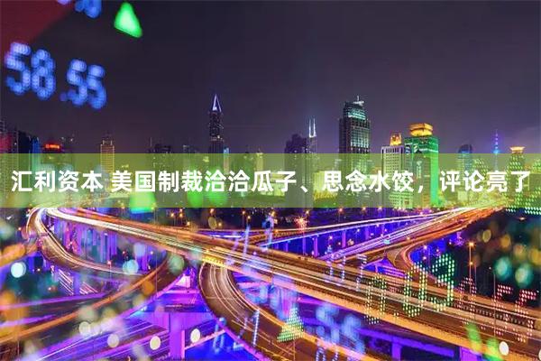 汇利资本 美国制裁洽洽瓜子、思念水饺，评论亮了
