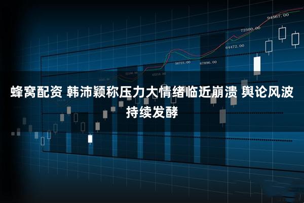 蜂窝配资 韩沛颖称压力大情绪临近崩溃 舆论风波持续发酵